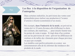 110
Les flux à la disposition de l’organisation de
l’entreprise
Flux
Dans certaines industries, les prévisions des ventes sont
primordiales pour réaliser une production à l’avance
d’articles à fournir (constitution d’un stock).
Par exemple, dans l'industrie de la mode, on prévoit les
ventes de 6 à 18 mois d'avance afin d'effectuer le choix
des couleurs, des matériaux, … pour ensuite fournir tous
les points de vente à temps. Il s'agit donc d'un système
axé sur les prévisions de vente : prévoir les différences de
couleurs et de tailles des vêtements pour chaque province
ou pays par exemple.
Les modèles sont parfois présentés en avance aux
consommateurs afin de les informer des tendances des
produits de la mode.
 