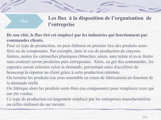 112
Flux
Les flux à la disposition de l’organisation de
l’entreprise
De son côté, le flux tiré est employé par les industries qui fonctionnent par
commandes clients.
Pour ce type de production, on peut élaborer en premier lieu des produits semi-
finis ou de composants. Par exemple, dans le cas de production de crayons-
feutres, seules les cartouches plastiques (blanches, unies, sans teinte et avec feutre
sans couleur) seront produites puis entreposées. Alors, au gré des commandes, les
capsules seront colorées selon la demande, permettant ainsi d'accélérer de
beaucoup la réponse au client grâce à cette production entamée.
On termine les produits (ou sous-ensemble en cours de fabrication) en fonction de
la demande réelle
On fabrique alors les produits semi-finis (ou composants) pour remplacer ceux qui
ont été vendus.
Ce type de production est largement employé par les entreprises manufacturières
ou celles réalisant du sur mesure.
 