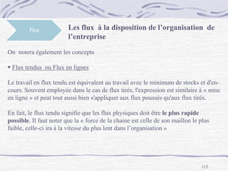 113
Flux Les flux à la disposition de l’organisation de
l’entreprise
On notera également les concepts
 Flux tendus ou Flux en lignes
Le travail en flux tendu est équivalent au travail avec le minimum de stocks et d'en-
cours. Souvent employée dans le cas de flux tirés, l'expression est similaire à « mise
en ligne » et peut tout aussi bien s'appliquer aux flux poussés qu'aux flux tirés.
En fait, le flux tendu signifie que les flux physiques doit être le plus rapide
possible. Il faut noter que la « force de la chaine est celle de son maillon le plus
faible, celle-ci ira à la vitesse du plus lent dans l’organisation »
 