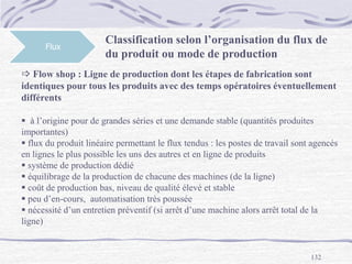132
Flux
 Flow shop : Ligne de production dont les étapes de fabrication sont
identiques pour tous les produits avec des temps opératoires éventuellement
différents
 à l’origine pour de grandes séries et une demande stable (quantités produites
importantes)
 flux du produit linéaire permettant le flux tendus : les postes de travail sont agencés
en lignes le plus possible les uns des autres et en ligne de produits
 système de production dédié
 équilibrage de la production de chacune des machines (de la ligne)
 coût de production bas, niveau de qualité élevé et stable
 peu d’en-cours, automatisation très poussée
 nécessité d’un entretien préventif (si arrêt d’une machine alors arrêt total de la
ligne)
Classification selon l’organisation du flux de
du produit ou mode de production
 