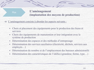 141
Flux L’aménagement
(implantation des moyens de production)
 L’aménagement consiste à aborder les aspects suivants :
 Choix et placement des équipements pour le production des biens et
services
 Choix des équipements de manutention et leur intégration avec le
système de production
 Détermination des espaces et des méthodes d’entreposage
 Détermination des services auxiliaires (électricité, déchets, services aux
employés…)
 Détermination du nombre et de l’emplacement des bureaux administratifs
 Détermination des caractéristiques de l’édifice (grandeur, forme, type…)
 