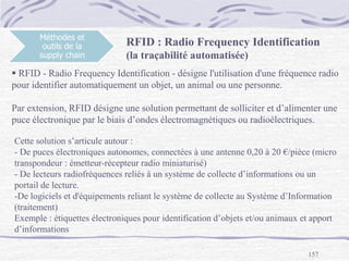 157
Méthodes et
outils de la
supply chain
RFID : Radio Frequency Identification
(la traçabilité automatisée)
 RFID - Radio Frequency Identification - désigne l'utilisation d'une fréquence radio
pour identifier automatiquement un objet, un animal ou une personne.
Par extension, RFID désigne une solution permettant de solliciter et d’alimenter une
puce électronique par le biais d’ondes électromagnétiques ou radioélectriques.
Cette solution s’articule autour :
- De puces électroniques autonomes, connectées à une antenne 0,20 à 20 €/pièce (micro
transpondeur : émetteur-récepteur radio miniaturisé)
- De lecteurs radiofréquences reliés à un système de collecte d’informations ou un
portail de lecture.
-De logiciels et d'équipements reliant le système de collecte au Système d’Information
(traitement)
Exemple : étiquettes électroniques pour identification d’objets et/ou animaux et apport
d’informations
 