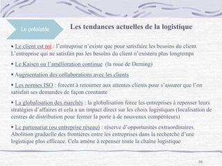 16
Le préalable Les tendances actuelles de la logistique
 Le client est roi : l’entreprise n’existe que pour satisfaire les besoins du client.
L’entreprise qui ne satisfait pas les besoins du client n’existera plus longtemps
 Le Kaisen ou l’amélioration continue (la roue de Deming)
 Augmentation des collaborations avec les clients
 Les normes ISO : forcent à retourner aux attentes clients pour s’assurer que l’on
satisfait ses demandes de façon constante
 La globalisation des marchés : la globalisation force les entreprises à repenser leurs
stratégies d’affaires et cela a un impact direct sur les choix logistiques (localisation de
centres de distribution pour fermer la porte à de nouveaux compétiteurs)
 Le partenariat (ou entreprise réseau) : réserve d’opportunités extraordinaires.
Abolition graduelle des frontières entre les entreprises dans la recherche d’une
logistique plus efficace. Cela amène à repenser toute la chaîne logistique
 