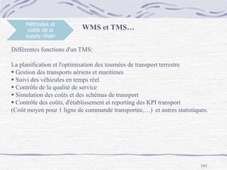 165
Méthodes et
outils de la
supply chain
Différentes fonctions d'un TMS:
La planification et l'optimisation des tournées de transport terrestre
 Gestion des transports aériens et maritimes
 Suivi des véhicules en temps réel
 Contrôle de la qualité de service
 Simulation des coûts et des schémas de transport
 Contrôle des coûts, d'établissement et reporting des KPI transport
(Coût moyen pour 1 ligne de commande transportée,…) et autres statistiques.
WMS et TMS…
 