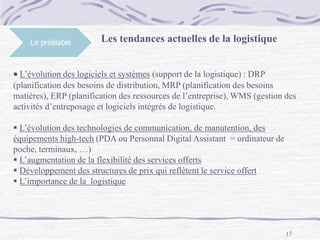 17
Le préalable Les tendances actuelles de la logistique
 L’évolution des logiciels et systèmes (support de la logistique) : DRP
(planification des besoins de distribution, MRP (planification des besoins
matières), ERP (planification des ressources de l’entreprise), WMS (gestion des
activités d’entreposage et logiciels intégrés de logistique.
 L’évolution des technologies de communication, de manutention, des
équipements high-tech (PDA ou Personnal Digital Assistant = ordinateur de
poche, terminaux, …)
 L’augmentation de la flexibilité des services offerts
 Développement des structures de prix qui reflètent le service offert
 L’importance de la logistique
 