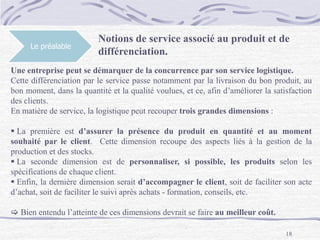 18
Le préalable
Notions de service associé au produit et de
différenciation.
Une entreprise peut se démarquer de la concurrence par son service logistique.
Cette différenciation par le service passe notamment par la livraison du bon produit, au
bon moment, dans la quantité et la qualité voulues, et ce, afin d’améliorer la satisfaction
des clients.
En matière de service, la logistique peut recouper trois grandes dimensions :
 La première est d’assurer la présence du produit en quantité et au moment
souhaité par le client. Cette dimension recoupe des aspects liés à la gestion de la
production et des stocks.
 La seconde dimension est de personnaliser, si possible, les produits selon les
spécifications de chaque client.
 Enfin, la dernière dimension serait d’accompagner le client, soit de faciliter son acte
d’achat, soit de faciliter le suivi après achats - formation, conseils, etc.
 Bien entendu l’atteinte de ces dimensions devrait se faire au meilleur coût.
 