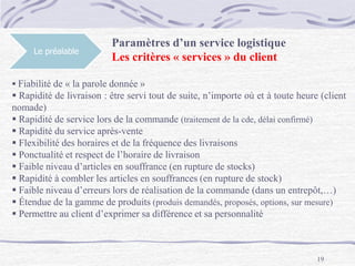 19
Le préalable
Paramètres d’un service logistique
Les critères « services » du client
 Fiabilité de « la parole donnée »
 Rapidité de livraison : être servi tout de suite, n’importe où et à toute heure (client
nomade)
 Rapidité de service lors de la commande (traitement de la cde, délai confirmé)
 Rapidité du service après-vente
 Flexibilité des horaires et de la fréquence des livraisons
 Ponctualité et respect de l’horaire de livraison
 Faible niveau d’articles en souffrance (en rupture de stocks)
 Rapidité à combler les articles en souffrances (en rupture de stock)
 Faible niveau d’erreurs lors de réalisation de la commande (dans un entrepôt,…)
 Étendue de la gamme de produits (produis demandés, proposés, options, sur mesure)
 Permettre au client d’exprimer sa différence et sa personnalité
 