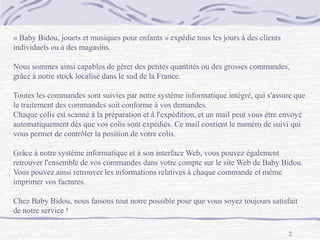 2
« Baby Bidou, jouets et musiques pour enfants » expédie tous les jours à des clients
individuels ou à des magasins.
Nous sommes ainsi capables de gérer des petites quantités ou des grosses commandes,
grâce à notre stock localisé dans le sud de la France.
Toutes les commandes sont suivies par notre système informatique intégré, qui s'assure que
le traitement des commandes soit conforme à vos demandes.
Chaque colis est scanné à la préparation et à l'expédition, et un mail peut vous être envoyé
automatiquement dès que vos colis sont expédiés. Ce mail contient le numéro de suivi qui
vous permet de contrôler la position de votre colis.
Grâce à notre système informatique et à son interface Web, vous pouvez également
retrouver l'ensemble de vos commandes dans votre compte sur le site Web de Baby Bidou.
Vous pouvez ainsi retrouver les informations relatives à chaque commande et même
imprimer vos factures.
Chez Baby Bidou, nous faisons tout notre possible pour que vous soyez toujours satisfait
de notre service !
 