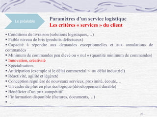 20
Le préalable
Paramètres d’un service logistique
Les critères « services » du client
 Conditions de livraison (solutions logistiques,…)
 Faible niveau de bris (produits défectueux)
 Capacité à répondre aux demandes exceptionnelles et aux annulations de
commandes
 Minimum de commandes peu élevé ou « nul » (quantité minimum de commandes)
 Innovation, créativité
 Spécialisation.
 Anticipation (exemple si le délai commercial < au délai industriel)
 Réactivité, agilité et légèreté
 Conception régulière de nouveaux services, proximité, écoute,…
 Un cadre de plus en plus écologique (développement durable)
 Bénéficier d’un prix compétitif
 l’information disponible (factures, documents,…)
 …
 