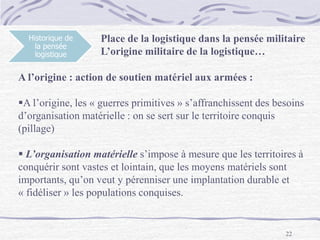22
Historique de
la pensée
logistique
Place de la logistique dans la pensée militaire
L’origine militaire de la logistique…
A l’origine : action de soutien matériel aux armées :
A l’origine, les « guerres primitives » s’affranchissent des besoins
d’organisation matérielle : on se sert sur le territoire conquis
(pillage)
 L’organisation matérielle s’impose à mesure que les territoires à
conquérir sont vastes et lointain, que les moyens matériels sont
importants, qu’on veut y pérenniser une implantation durable et
« fidéliser » les populations conquises.
 