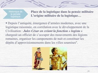 23
Historique de
la pensée
logistique
Place de la logistique dans la pensée militaire
L’origine militaire de la logistique…
 Depuis l’antiquité, émergence d’armées modernes, avec une
logistique raisonnée, en corrélation avec le développement de la
Civilisation : Jules César en créant la fonction « logista »
chargeait un officier de s’occuper des mouvements des légions
romaines, organiser les campements de nuit et constituer les
dépôts d’approvisionnements dans les villes soumises".
 
