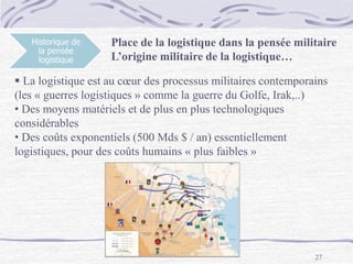 27
Historique de
la pensée
logistique
 La logistique est au cœur des processus militaires contemporains
(les « guerres logistiques » comme la guerre du Golfe, Irak,..)
• Des moyens matériels et de plus en plus technologiques
considérables
• Des coûts exponentiels (500 Mds $ / an) essentiellement
logistiques, pour des coûts humains « plus faibles »
Place de la logistique dans la pensée militaire
L’origine militaire de la logistique…
 