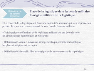 28
Historique de
la pensée
logistique
 Le concept de la logistique est donc une notion très ancienne qui s’est exprimée en
premier lieu, comme nous venons de le voir dans le domaine militaire :
 Voici quelques définitions de la logistique militaire qui ont évolués selon
les circonstances économiques et politiques :
- Définition de Jomini : moyens et arrangements qui permettent d’appliquer
les plans stratégiques et tactiques
- Définition de Marshall : Plan stratégique de la mise en œuvre de la politique
Place de la logistique dans la pensée militaire
L’origine militaire de la logistique…
 