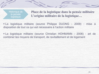 29
Historique de
la pensée
logistique
 La logistique militaire (source Philippe DUONG - 2009) : mise à
disposition de tout ce qui est nécessaire à l’action militaire
 La logistique militaire (source Christian HOHMANN - 2006) : art de
combiner les moyens de transport, de ravitaillement et de logement
Place de la logistique dans la pensée militaire
L’origine militaire de la logistique…
 