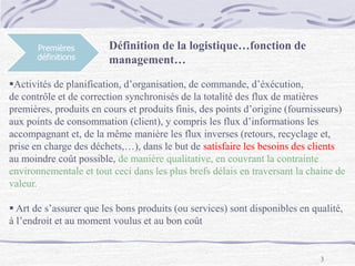 3
Premières
définitions
Activités de planification, d’organisation, de commande, d’éxécution,
de contrôle et de correction synchronisés de la totalité des flux de matières
premières, produits en cours et produits finis, des points d’origine (fournisseurs)
aux points de consommation (client), y compris les flux d’informations les
accompagnant et, de la même manière les flux inverses (retours, recyclage et,
prise en charge des déchets,…), dans le but de satisfaire les besoins des clients
au moindre coût possible, de manière qualitative, en couvrant la contrainte
environnementale et tout ceci dans les plus brefs délais en traversant la chaine de
valeur.
 Art de s’assurer que les bons produits (ou services) sont disponibles en qualité,
à l’endroit et au moment voulus et au bon coût
Définition de la logistique…fonction de
management…
 