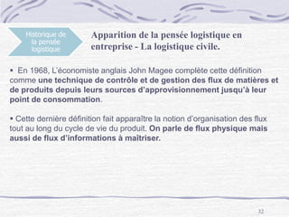 32
Historique de
la pensée
logistique
Apparition de la pensée logistique en
entreprise - La logistique civile.
 En 1968, L’économiste anglais John Magee complète cette définition
comme une technique de contrôle et de gestion des flux de matières et
de produits depuis leurs sources d’approvisionnement jusqu’à leur
point de consommation.
 Cette dernière définition fait apparaître la notion d’organisation des flux
tout au long du cycle de vie du produit. On parle de flux physique mais
aussi de flux d’informations à maîtriser.
 