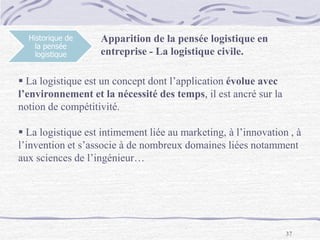 37
Historique de
la pensée
logistique
Apparition de la pensée logistique en
entreprise - La logistique civile.
 La logistique est un concept dont l’application évolue avec
l’environnement et la nécessité des temps, il est ancré sur la
notion de compétitivité.
 La logistique est intimement liée au marketing, à l’innovation , à
l’invention et s’associe à de nombreux domaines liées notamment
aux sciences de l’ingénieur…
 