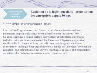 45
Historique de
la pensée
logistique
Evolution de la logistique dans l’organisation
des entreprises depuis 30 ans.
 4ème temps : Inter organisation (1990)
Les conflits d’organisation entre firmes, qui se révèlent interdépendantes
notamment au plan logistique, se sont intensifiés dans les années 1990 [...] .
Ce choc logistique a poussé certains distributeurs et industriels, ou certains
industriels et leurs fournisseurs (dans l’automobile), à dépasser leur position
conflictuelle, à transcender leurs contradictions pour imaginer une forme
d’intégration logistique inter-organisationnelle fondée sur un objectif commun de
réduction et d’optimalisation des moyens logistiques engagés et d’amélioration
simultanée des performances en terme de niveau de service.
 