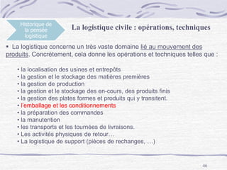 46
Historique de
la pensée
logistique
La logistique civile : opérations, techniques
 La logistique concerne un très vaste domaine lié au mouvement des
produits. Concrètement, cela donne les opérations et techniques telles que :
• la localisation des usines et entrepôts
• la gestion et le stockage des matières premières
• la gestion de production
• la gestion et le stockage des en-cours, des produits finis
• la gestion des plates formes et produits qui y transitent.
• l’emballage et les conditionnements
• la préparation des commandes
• la manutention
• les transports et les tournées de livraisons.
• Les activités physiques de retour…
• La logistique de support (pièces de rechanges, …)
 