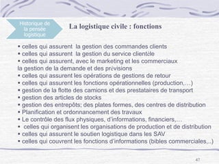 47
Historique de
la pensée
logistique
La logistique civile : fonctions
 celles qui assurent la gestion des commandes clients
 celles qui assurent la gestion du service clientèle
 celles qui assurent, avec le marketing et les commerciaux
la gestion de la demande et des prévisions
 celles qui assurent les opérations de gestions de retour
 celles qui assurent les fonctions opérationnelles (production,…)
 gestion de la flotte des camions et des prestataires de transport
 gestion des articles de stocks
 gestion des entrepôts; des plates formes, des centres de distribution
 Planification et ordonnancement des travaux
 Le contrôle des flux physiques, d’informations, financiers,…
 celles qui organisent les organisations de production et de distribution
 celles qui assurent le soutien logistique dans les SAV
 celles qui couvrent les fonctions d’informations (bibles commerciales,..)
 