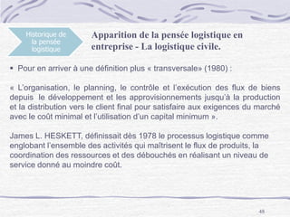 48
Historique de
la pensée
logistique
Apparition de la pensée logistique en
entreprise - La logistique civile.
 Pour en arriver à une définition plus « transversale» (1980) :
« L’organisation, le planning, le contrôle et l’exécution des flux de biens
depuis le développement et les approvisionnements jusqu’à la production
et la distribution vers le client final pour satisfaire aux exigences du marché
avec le coût minimal et l’utilisation d’un capital minimum ».
James L. HESKETT, définissait dès 1978 le processus logistique comme
englobant l’ensemble des activités qui maîtrisent le flux de produits, la
coordination des ressources et des débouchés en réalisant un niveau de
service donné au moindre coût.
 