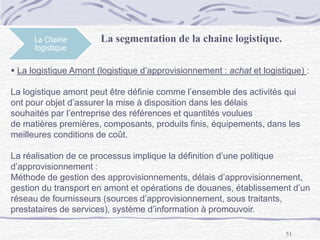 51
La Chaine
logistique
La segmentation de la chaine logistique.
 La logistique Amont (logistique d’approvisionnement : achat et logistique) :
La logistique amont peut être définie comme l’ensemble des activités qui
ont pour objet d’assurer la mise à disposition dans les délais
souhaités par l’entreprise des références et quantités voulues
de matières premières, composants, produits finis, équipements, dans les
meilleures conditions de coût.
La réalisation de ce processus implique la définition d’une politique
d’approvisionnement :
Méthode de gestion des approvisionnements, délais d’approvisionnement,
gestion du transport en amont et opérations de douanes, établissement d’un
réseau de fournisseurs (sources d’approvisionnement, sous traitants,
prestataires de services), système d’information à promouvoir.
 