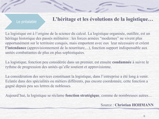 6
Le préalable
L’héritage et les évolutions de la logistique…
La logistique est à l’origine de la science du calcul. La logistique organisée, outillée, est un
héritage historique des passés militaires : les forces armées “modernes” ne vivent plus
opportunément sur le territoire conquis, mais emportent avec eux leur nécessaire et créent
l’intendance (approvisionnement de la nourriture,...), fonction support indispensable aux
unités combattantes de plus en plus sophistiquées.
La logistique, fonction peu considérée dans un premier, est ensuite condamnée à suivre le
rythme de progression des unités qu’elle soutient et approvisionne.
La considération des services constituant la logistique, dans l’entreprise a été long à venir.
Eclatée dans des spécialités ou métiers différents, pas encore coordonnée, cette fonction a
gagné depuis peu ses lettres de noblesses
Aujourd’hui, la logistique se réclame fonction stratégique, comme de nombreuses autres…
Source : Christian HOHMANN
 