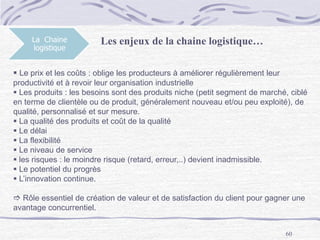 60
La Chaine
logistique
Les enjeux de la chaine logistique…
 Le prix et les coûts : oblige les producteurs à améliorer régulièrement leur
productivité et à revoir leur organisation industrielle
 Les produits : les besoins sont des produits niche (petit segment de marché, ciblé
en terme de clientèle ou de produit, généralement nouveau et/ou peu exploité), de
qualité, personnalisé et sur mesure.
 La qualité des produits et coût de la qualité
 Le délai
 La flexibilité
 Le niveau de service
 les risques : le moindre risque (retard, erreur,..) devient inadmissible.
 Le potentiel du progrès
 L’innovation continue.
 Rôle essentiel de création de valeur et de satisfaction du client pour gagner une
avantage concurrentiel.
 