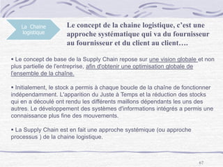 67
La Chaine
logistique
Le concept de la chaine logistique, c’est une
approche systématique qui va du fournisseur
au fournisseur et du client au client….
 Le concept de base de la Supply Chain repose sur une vision globale et non
plus partielle de l'entreprise, afin d'obtenir une optimisation globale de
l'ensemble de la chaîne.
 Initialement, le stock a permis à chaque boucle de la chaîne de fonctionner
indépendamment. L'apparition du Juste à Temps et la réduction des stocks
qui en a découlé ont rendu les différents maillons dépendants les uns des
autres. Le développement des systèmes d'informations intégrés a permis une
connaissance plus fine des mouvements.
 La Supply Chain est en fait une approche systémique (ou approche
processus ) de la chaine logistique.
 