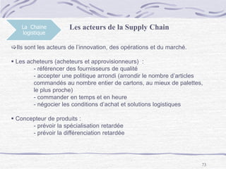 73
La Chaine
logistique
Les acteurs de la Supply Chain
Ils sont les acteurs de l’innovation, des opérations et du marché.
 Les acheteurs (acheteurs et approvisionneurs) :
- référencer des fournisseurs de qualité
- accepter une politique arrondi (arrondir le nombre d’articles
commandés au nombre entier de cartons, au mieux de palettes,
le plus proche)
- commander en temps et en heure
- négocier les conditions d’achat et solutions logistiques
 Concepteur de produits :
- prévoir la spécialisation retardée
- prévoir la différenciation retardée
 
