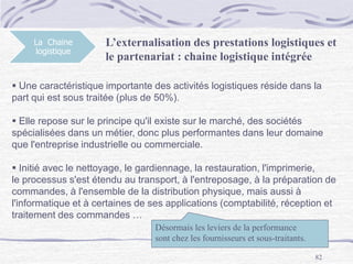 82
La Chaine
logistique
L’externalisation des prestations logistiques et
le partenariat : chaine logistique intégrée
 Une caractéristique importante des activités logistiques réside dans la
part qui est sous traitée (plus de 50%).
 Elle repose sur le principe qu'il existe sur le marché, des sociétés
spécialisées dans un métier, donc plus performantes dans leur domaine
que l'entreprise industrielle ou commerciale.
 Initié avec le nettoyage, le gardiennage, la restauration, l'imprimerie,
le processus s'est étendu au transport, à l'entreposage, à la préparation de
commandes, à l'ensemble de la distribution physique, mais aussi à
l'informatique et à certaines de ses applications (comptabilité, réception et
traitement des commandes …
Désormais les leviers de la performance
sont chez les fournisseurs et sous-traitants.
 