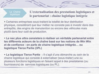 83
La Chaine
logistique
 Certaines entreprises sous-traitent la totalité de leur distribution
physique, considérant que leur métier ne consiste pas à investir dans des
entrepôts, des engins de manutention ou encore des véhicules mais
plutôt dans leur outil de production.
 Le nec plus ultra consistera à réaliser un véritable partenariat entre
les différents acteurs de la chaîne basé sur les notions de Win Win
et de confiance : on parle de chaine logistique intégrée… ou
logistique Tierce Partie (3PL)
 La logistique Tierce Partie : Il s’agit d’une démarche au sein de la
chaine logistique qui consiste à externaliser (sous-traiter) une ou
plusieurs fonctions logistiques en faisant appel à des prestataires (ou
fournisseurs) de services logistiques (ou PL).
L’externalisation des prestations logistiques et
le partenariat : chaine logistique intégrée
 