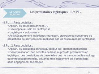 84
La Chaine
logistique
Les prestataires logistiques : Les PL.
•1 PL : 1 Party Logistics :
 Apparu au cours des années 70
 Développé au sein de l’entreprise
 Logistique « autonome »
 Activités purement logistiques (transport, stockage ou couverture de
prestations de services) sont réalisées par les ressources de l’entreprise
•2 PL : 2 Party Logistics :
 Apparu au début des années 80 (début de l’internationalisation)
 Décentralisation des activités de base auprès de prestataires en
logistique. Les prestations de base telles que le transport et le stockage
ou entreposage (transite, douane) mais également de l’emballage)
sans engagement réciproque
 