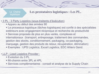 85
La Chaine
logistique
Les prestataires logistiques : Les PL.
• 3 PL : 3 Party Logistics (sous-traitants d’éxécution)
 Apparu au début des années 90
 Le processus logistique (tâches logistiques) est confié à des spécialistes
extérieurs avec engagement réciproque et recherche de productivité
 Services proposés de plus en plus variés, complexes et
internationaux (transport, entreposage, traitement des commandes,
gestion des stocks, conditionnement, packaging, co-packaging,
marquage, gestion des produits de retour, récupération, élimination)
 Exemples : UPS Logistics, Excel Logistics, EDC Ahlers Gand.
• LLP : Lead Logistics Provider :
 Evolution du 3 PL
 Mi-chemin entre 3PL et 4PL
 Services complémentaires : conseil et analyse de la Supply Chain
 