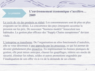 9
Le préalable
L’environnement économique s’accélère…
2009
Le cycle de vie des produits se réduit. Les consommateurs sont de plus en plus
exigeants sur les délais. La concurrence des pays émergents accentue la
pression sur les prix. De nouveaux “business models” bousculent nos
habitudes. La gestion plus efficace des “Supply Chains européennes” devient
vitale.
L’entreprise se transforme. De l’organisation en silos fonctionnels d’autrefois,
elle se voue désormais à une approche par les processus, ce qui lui permet de
devenir globalement plus proactive. En implémentant les bonnes pratiques de
gestion, elle peut mieux anticiper, chasser les gaspillages, réduire ses stocks de
sécurité, éliminer les rebuts, soldes et autres promotions engendrés par
l’inadéquation de son offre vis-à-vis de la demande de ses clients.
 