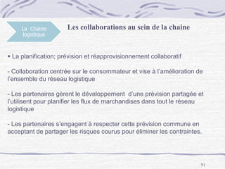 91
La Chaine
logistique
 La planification; prévision et réapprovisionnement collaboratif
- Collaboration centrée sur le consommateur et vise à l’amélioration de
l’ensemble du réseau logistique
- Les partenaires gèrent le développement d’une prévision partagée et
l’utilisent pour planifier les flux de marchandises dans tout le réseau
logistique
- Les partenaires s’engagent à respecter cette prévision commune en
acceptant de partager les risques courus pour éliminer les contraintes.
Les collaborations au sein de la chaine
 