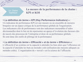 96
La Chaine
logistique
La mesure de la performance de la chaine :
KPI et KOI
 La définition du terme « KPI (Key Performance Indicators) » :
Un indicateur de performance KPI est une mesure ou un ensemble de mesures
braquées sur un aspect critique de la performance globale de l'organisation.
Les indicateurs clés de performance sont des indicateurs mesurables d’aides
décisionnelles dont le but est de représenter un aperçu d’évolution des facteurs clés
de succès des processus de l’entreprise et donc de sa performance globale.
Ils sont donc des outils de pilotage de la performance
 La définition du terme « Efficacité » et du terme « Efficience »:
L’efficacité d’un système est la capacité à atteindre les buts alors que l’efficience est
la capacité d’atteindre les buts au moindre coût (utilisation des moyens adéquats au
moindre coûts). L’organisation du « travail » est la science de l’efficacité.
 