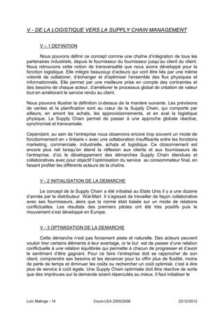 V - DE LA LOGISTIQUE VERS LA SUPPLY CHAIN MANAGEMENT

       V Ŕ 1 DEFINITION

       Nous pouvons définir ce concept comme une chaîne d’intégration de tous les
partenaires industriels, depuis le fournisseur du fournisseur jusqu’au client du client.
Nous retrouvons cette notion de transversalité que nous avons développé pour la
fonction logistique. Elle intègre beaucoup d’acteurs qui vont être liés par une même
volonté de collaborer, d’échanger et d’optimiser l‘ensemble des flux physiques et
informationnels. Elle permet par une meilleure prise en compte des contraintes et
des besoins de chaque acteur, d’améliorer le processus global de création de valeur
tout en améliorant le service rendu au client.

Nous pouvons illustrer la définition ci-dessus de la manière suivante. Les prévisions
de ventes et la planification sont au cœur de la Supply Chain, qui comporte par
ailleurs, en amont les achats, les approvisionnements, et en aval la logistique
physique. La Supply Chain permet de passer à une approche globale réactive,
synchronisé et transversale.

Cependant, au sein de l’entreprise nous observons encore trop souvent un mode de
fonctionnement en « linéaire » avec une collaboration insuffisante entre les fonctions
marketing, commerciale, industrielle, achats et logistique. Ce cloisonnement est
encore plus net lorsqu’on étend la réflexion aux clients et aux fournisseurs de
l’entreprise, d’où le développement des démarches Supply Chain étendues et
collaboratives avec pour objectif l’optimisation du service au consommateur final, en
faisant profiter les différents acteurs de la chaîne.


       V - 2 INITIALISATION DE LA DEMARCHE

       Le concept de la Supply Chain a été initialisé au Etats Unis il y a une dizaine
d’année par le distributeur Wal-Mart. Il s’agissait de travailler de façon collaborative
avec ses fournisseurs, alors que la norme était basée sur un mode de relations
conflictuelles. Les résultats des premiers pilotes ont été très positifs puis le
mouvement s’est développé en Europe.


       V - 3 OPTIMISATION DE LA DEMARCHE

        Cette démarche n’est pas forcement aisée et naturelle. Des acteurs peuvent
vouloir tirer certains éléments à leur avantage, or le but est de passer d’une relation
conflictuelle à une relation équilibrée qui permette à chacun de progresser et d’avoir
le sentiment d’être gagnant. Pour ce faire l’entreprise doit se rapprocher de son
client, comprendre ses besoins et les devancer pour lui offrir plus de fluidité, moins
de perte de temps et diminuer les coûts ou rechercher un coût optimisé, c’est à dire
plus de service à coût égale. Une Supply Chain optimisée doit être réactive de sorte
que des imprévues sur la demande soient répercutés au mieux. Il faut initialiser le




Loïc Malinge - 14                 Cours LEA 2005/2006                         22/12/2012
 