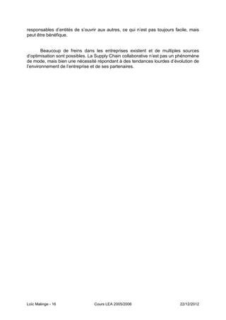 responsables d’entités de s’ouvrir aux autres, ce qui n’est pas toujours facile, mais
peut être bénéfique.


        Beaucoup de freins dans les entreprises existent et de multiples sources
d’optimisation sont possibles. La Supply Chain collaborative n’est pas un phénomène
de mode, mais bien une nécessité répondant à des tendances lourdes d’évolution de
l’environnement de l’entreprise et de ses partenaires.




Loïc Malinge - 16                Cours LEA 2005/2006                       22/12/2012
 