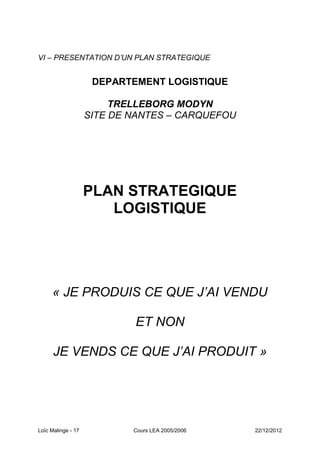 VI – PRESENTATION D’UN PLAN STRATEGIQUE


                     DEPARTEMENT LOGISTIQUE

                         TRELLEBORG MODYN
                    SITE DE NANTES – CARQUEFOU




                    PLAN STRATEGIQUE
                       LOGISTIQUE




     « JE PRODUIS CE QUE J’AI VENDU

                            ET NON

      JE VENDS CE QUE J’AI PRODUIT »




Loïc Malinge - 17           Cours LEA 2005/2006   22/12/2012
 