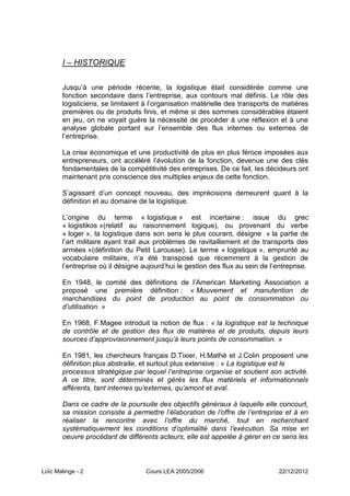 I – HISTORIQUE

       Jusqu’à une période récente, la logistique était considérée comme une
       fonction secondaire dans l’entreprise, aux contours mal définis. Le rôle des
       logisticiens, se limitaient à l’organisation matérielle des transports de matières
       premières ou de produits finis, et même si des sommes considérables étaient
       en jeu, on ne voyait guère la nécessité de procéder à une réflexion et à une
       analyse globale portant sur l’ensemble des flux internes ou externes de
       l’entreprise.

       La crise économique et une productivité de plus en plus féroce imposées aux
       entrepreneurs, ont accéléré l’évolution de la fonction, devenue une des clés
       fondamentales de la compétitivité des entreprises. De ce fait, les décideurs ont
       maintenant pris conscience des multiples enjeux de cette fonction.

       S’agissant d’un concept nouveau, des imprécisions demeurent quant à la
       définition et au domaine de la logistique.

       L’origine du terme « logistique » est incertaine : issue du grec
       « logistikos »(relatif au raisonnement logique), ou provenant du verbe
       « loger », la logistique dans son sens le plus courant, désigne « la partie de
       l’art militaire ayant trait aux problèmes de ravitaillement et de transports des
       armées »(définition du Petit Larousse). Le terme « logistique », emprunté au
       vocabulaire militaire, n’a été transposé que récemment à la gestion de
       l’entreprise où il désigne aujourd’hui le gestion des flux au sein de l’entreprise.

       En 1948, le comité des définitions de l’American Marketing Association a
       proposé une première définition : « Mouvement et manutention de
       marchandises du point de production au point de consommation ou
       d’utilisation. »

       En 1968, F.Magee introduit la notion de flux : « la logistique est la technique
       de contrôle et de gestion des flux de matières et de produits, depuis leurs
       sources d’approvisionnement jusqu’à leurs points de consommation. »

       En 1981, les chercheurs français D.Tixier, H.Mathé et J.Colin proposent une
       définition plus abstraite, et surtout plus extensive : « La logistique est le
       processus stratégique par lequel l’entreprise organise et soutient son activité.
       A ce titre, sont déterminés et gérés les flux matériels et informationnels
       afférents, tant internes qu’externes, qu’amont et aval.

       Dans ce cadre de la poursuite des objectifs généraux à laquelle elle concourt,
       sa mission consiste à permettre l’élaboration de l’offre de l’entreprise et à en
       réaliser la rencontre avec l’offre du marché, tout en recherchant
       systématiquement les conditions d’optimalité dans l’exécution. Sa mise en
       oeuvre procédant de différents acteurs, elle est appelée à gérer en ce sens les



Loïc Malinge - 2                   Cours LEA 2005/2006                          22/12/2012
 