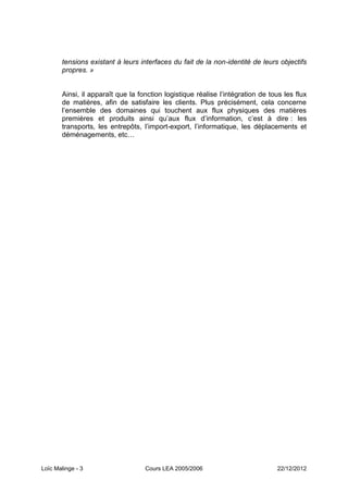 tensions existant à leurs interfaces du fait de la non-identité de leurs objectifs
       propres. »


       Ainsi, il apparaît que la fonction logistique réalise l’intégration de tous les flux
       de matières, afin de satisfaire les clients. Plus précisément, cela concerne
       l’ensemble des domaines qui touchent aux flux physiques des matières
       premières et produits ainsi qu’aux flux d’information, c’est à dire : les
       transports, les entrepôts, l’import-export, l’informatique, les déplacements et
       déménagements, etc…




Loïc Malinge - 3                   Cours LEA 2005/2006                          22/12/2012
 
