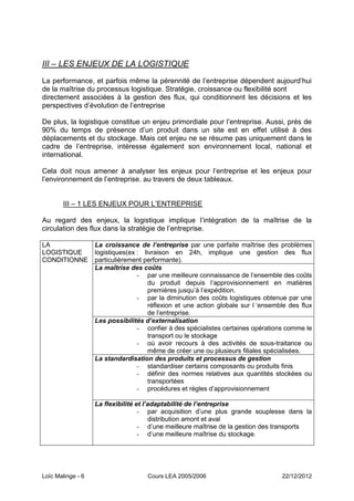 III – LES ENJEUX DE LA LOGISTIQUE
La performance, et parfois même la pérennité de l’entreprise dépendent aujourd’hui
de la maîtrise du processus logistique. Stratégie, croissance ou flexibilité sont
directement associées à la gestion des flux, qui conditionnent les décisions et les
perspectives d’évolution de l’entreprise

De plus, la logistique constitue un enjeu primordiale pour l’entreprise. Aussi, prés de
90% du temps de présence d’un produit dans un site est en effet utilisé à des
déplacements et du stockage. Mais cet enjeu ne se résume pas uniquement dans le
cadre de l’entreprise, intéresse également son environnement local, national et
international.

Cela doit nous amener à analyser les enjeux pour l’entreprise et les enjeux pour
l’environnement de l’entreprise. au travers de deux tableaux.


       III Ŕ 1 LES ENJEUX POUR L’ENTREPRISE

Au regard des enjeux, la logistique implique l’intégration de la maîtrise de la
circulation des flux dans la stratégie de l’entreprise.

LA                 La croissance de l’entreprise par une parfaite maîtrise des problèmes
LOGISTIQUE         logistiques(ex : livraison en 24h, implique une gestion des flux
CONDITIONNE        particulièrement performante).
                   La maîtrise des coûts
                                  - par une meilleure connaissance de l’ensemble des coûts
                                      du produit depuis l’approvisionnement en matières
                                      premières jusqu’à l’expédition.
                                  - par la diminution des coûts logistiques obtenue par une
                                      réflexion et une action globale sur l ‘ensemble des flux
                                      de l’entreprise.
                   Les possibilités d’externalisation
                                  - confier à des spécialistes certaines opérations comme le
                                      transport ou le stockage
                                  - où avoir recours à des activités de sous-traitance ou
                                      même de créer une ou plusieurs filiales spécialisées.
                   La standardisation des produits et processus de gestion
                                  - standardiser certains composants ou produits finis
                                  - définir des normes relatives aux quantités stockées ou
                                      transportées
                                  - procédures et règles d’approvisionnement

                   La flexibilité et l’adaptabilité de l’entreprise
                                   - par acquisition d’une plus grande souplesse dans la
                                       distribution amont et aval
                                   - d’une meilleure maîtrise de la gestion des transports
                                   - d’une meilleure maîtrise du stockage.




Loïc Malinge - 6                     Cours LEA 2005/2006                           22/12/2012
 