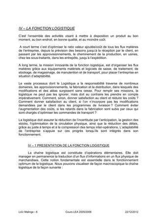 IV – LA FONCTION LOGISTIQUE
C’est l’ensemble des activités visant à mettre à disposition un produit au bon
moment, au bon endroit, en bonne qualité, et au moindre coût.

 A court terme c’est d’optimiser le ratio valeur ajoutée/coût de tous les flux matières
de l’entreprise, depuis la prévision des besoins jusqu’à la réception par le client, en
passant par les approvisionnements, le cheminement de la production, en usines,
chez les sous-traitants, dans les entrepôts, jusqu’à l’expédition.

A long terme, la mission innovante de la fonction logistique, est d’organiser les flux
matières grâce aux équipements matériels et logiciels de saisie, de traitement, de
stockage, de magasinage, de manutention et de transport, pour placer l’entreprise en
situation d’adaptabilité.

Le vaste processus dont le Logistique a la responsabilité traverse de nombreux
domaines, les approvisionnements, la fabrication et la distribution, dans lesquels des
modifications et des aléas surgissent sans cesse. Pour remplir ses missions, la
logistique ne peut pas les ignorer, mais doit au contraire les prendre en compte
impérativement. Comment, sinon, donner satisfaction au client et réduire les coûts ?
Comment donner satisfaction au client, si l’on n’incorpore pas les modifications
demandées par le client dans les programmes de livraison ? Comment éviter
l’augmentation des coûts, si les retards dans la fabrication sont subis par ceux qui
sont chargés d’optimiser les commandes de transport ?

La logistique doit assurer la réduction de l’incertitude par l’anticipation, la gestion des
stocks, l’optimisation de la circulation physique, ainsi que la réduction des délais,
grâce au juste à temps et à la compression des temps inter-opérations. L’adaptabilité
de l’entreprise s’appuie sur ces progrès lorsqu’ils sont intégrés dans son
fonctionnement.


       IV Ŕ 1 PRESENTATION DE LA FONCTION LOGISTIQUE

        La chaîne logistique est constituée d’opérations élémentaires. Elle doit
manager en permanence la traduction d’un flux d’informations en un flux physique de
marchandises. Cette notion fondamentale est essentielle dans le fonctionnement
optimum de la logistique. Nous pouvons visualiser de façon macroscopique la chaîne
logistique de la façon suivante :




Loïc Malinge - 8                   Cours LEA 2005/2006                          22/12/2012
 