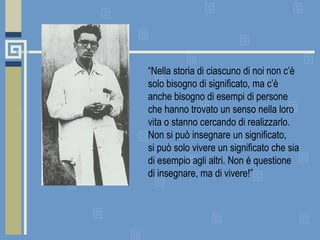 “ Nella storia di ciascuno di noi non c’è solo bisogno di significato, ma c’è anche bisogno di esempi di persone che hanno trovato un senso nella loro vita o stanno cercando di realizzarlo.  Non si può insegnare un significato,  si può solo vivere un significato che sia di esempio agli altri. Non è questione di insegnare, ma di vivere!” 