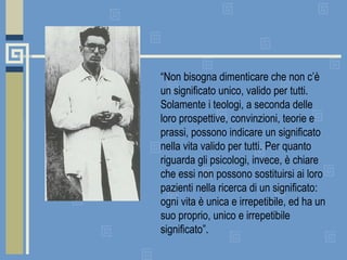 “ Non bisogna dimenticare che non c’è un significato unico, valido per tutti. Solamente i teologi, a seconda delle loro prospettive, convinzioni, teorie e prassi, possono indicare un significato nella vita valido per tutti. Per quanto riguarda gli psicologi, invece, è chiare che essi non possono sostituirsi ai loro pazienti nella ricerca di un significato: ogni vita è unica e irrepetibile, ed ha un suo proprio, unico e irrepetibile significato”. 