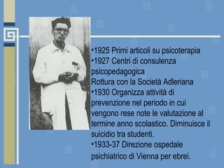 1925 Primi articoli su psicoterapia 1927 Centri di consulenza psicopedagogica Rottura con la Società Adleriana 1930 Organizza attività di prevenzione nel periodo in cui vengono rese note le valutazione al termine anno scolastico. Diminuisce il suicidio tra studenti.  1933-37 Direzione ospedale psichiatrico di Vienna per ebrei.  