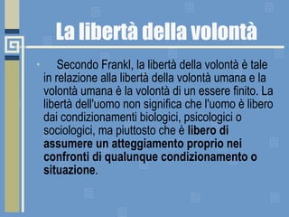 La libertà della volontà        Secondo Frankl, la libertà della volontà è tale in relazione alla libertà della volontà umana e la volontà umana è la volontà di un essere finito. La libertà dell'uomo non significa che l'uomo è libero dai condizionamenti biologici, psicologici o sociologici, ma piuttosto che è  libero di assumere un atteggiamento proprio nei confronti di qualunque condizionamento o situazione . 