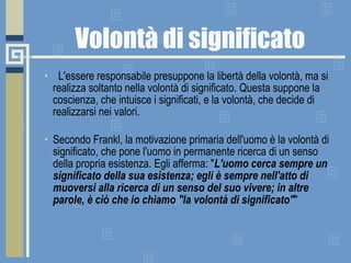 Volontà di significato    L'essere responsabile presuppone la libertà della volontà, ma si realizza soltanto nella volontà di significato. Questa suppone la coscienza, che intuisce i significati, e la volontà, che decide di realizzarsi nei valori. Secondo Frankl, la motivazione primaria dell'uomo è la volontà di significato, che pone l'uomo in permanente ricerca di un senso della propria esistenza. Egli afferma: " L'uomo cerca sempre un significato della sua esistenza; egli è sempre nell'atto di muoversi alla ricerca di un senso del suo vivere; in altre parole, è ciò che io chiamo "la volontà di significato" "  