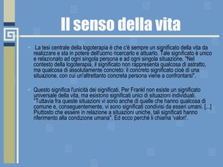 Il senso della vita   La tesi centrale della logoterapia è che c'è sempre un significato della vita da realizzare e sta in potere dell'uomo ricercarlo e attuarlo. Tale significato è unico e relazionato ad ogni singola persona e ad ogni singola situazione. "Nel contesto della logoterapia, il significato non rappresenta qualcosa di astratto, ma qualcosa di assolutamente concreto: il concreto significato cioè di una situazione, con cui un'altrettanto concreta persona viene a confrontarsi". Questo significa l'unicità dei significati. Per Frankl non esiste un significato universale della vita, ma esistono significati unici di situazioni individuali. "Tuttavia fra queste situazioni vi sono anche di quelle che hanno qualcosa di comune e, conseguentemente, vi sono significati condivisi da esseri umani. [...] Piuttosto che essere in relazione a situazioni uniche, tali significati hanno riferimento alla condizione umana". Ed ecco perché li chiama 'valori'. 